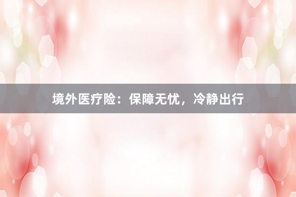 境外医疗险：保障无忧，冷静出行